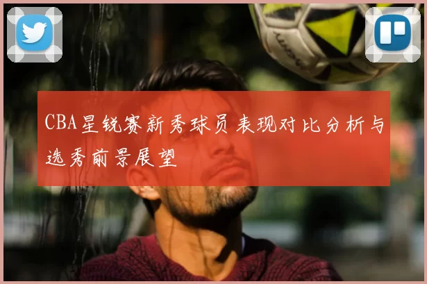CBA星锐赛新秀球员表现对比分析与选秀前景展望