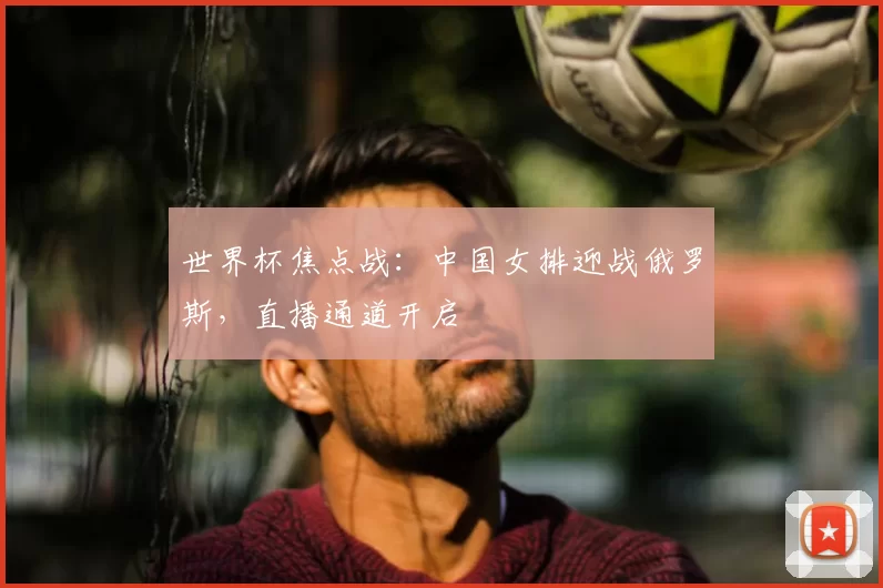 世界杯焦点战:中国女排迎战俄罗斯,直播通道开启