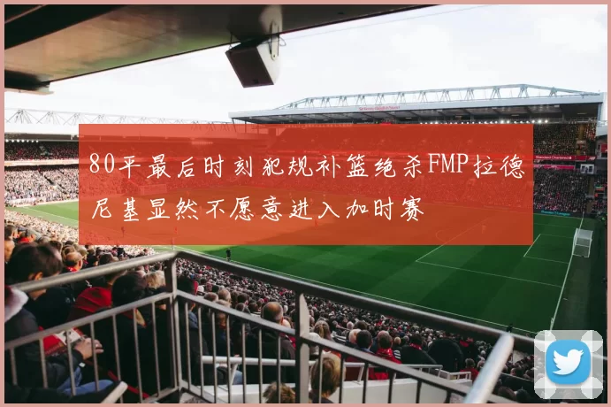 80平最后时刻犯规补篮绝杀FMP拉德尼基显然不愿意进入加时赛
