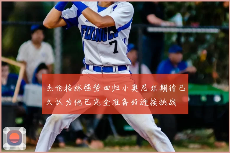 杰伦格林强势回归小奥尼尔期待已久认为他已完全准备好迎接挑战