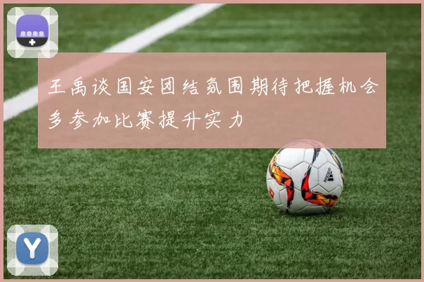王禹谈国安团结氛围期待把握机会多参加比赛提升实力