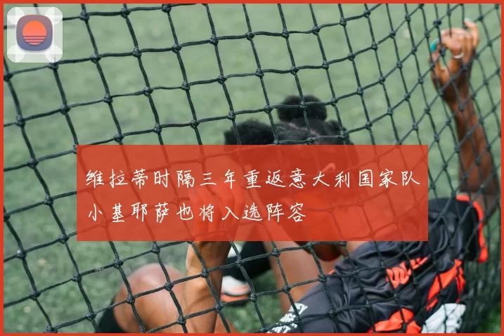 维拉蒂时隔三年重返意大利国家队小基耶萨也将入选阵容