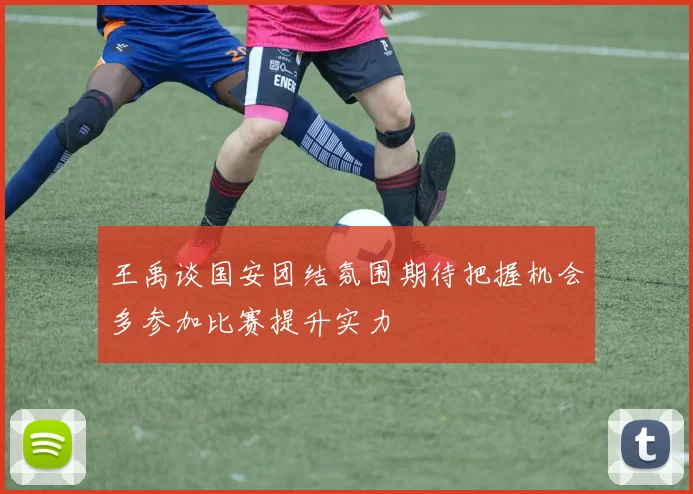 王禹谈国安团结氛围期待把握机会多参加比赛提升实力