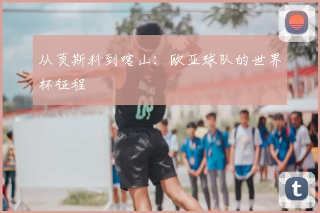 从莫斯科到喀山:欧亚球队的世界杯征程
