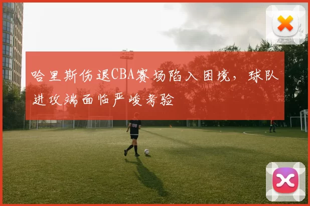 哈里斯伤退CBA赛场陷入困境,球队进攻端面临严峻考验