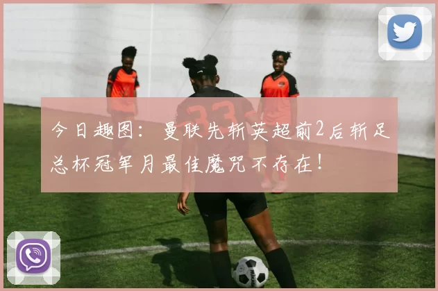 今日趣图：曼联先斩英超前2后斩足总杯冠军月最佳魔咒不存在！