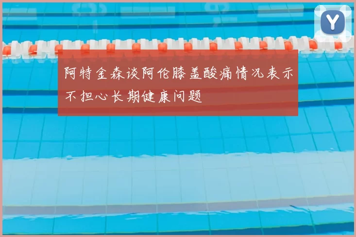 阿特金森谈阿伦膝盖酸痛情况表示不担心长期健康问题