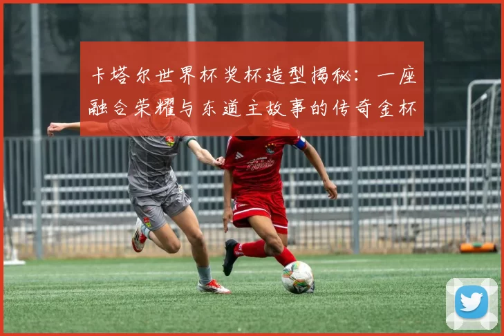 卡塔尔世界杯奖杯造型揭秘:一座融合荣耀与东道主故事的传奇金杯