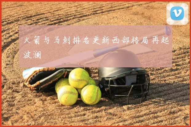 火箭与马刺排名更新西部格局再起波澜