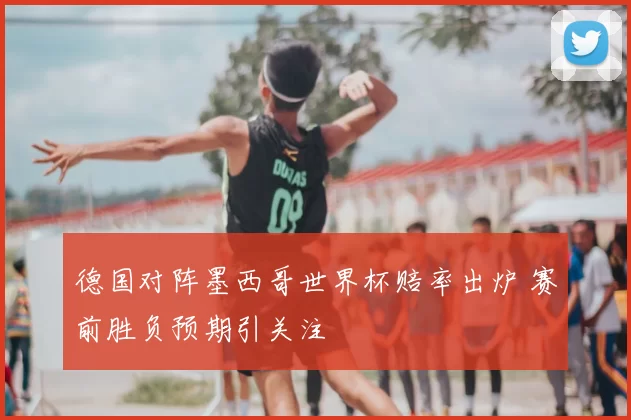 德国对阵墨西哥世界杯赔率出炉 赛前胜负预期引关注