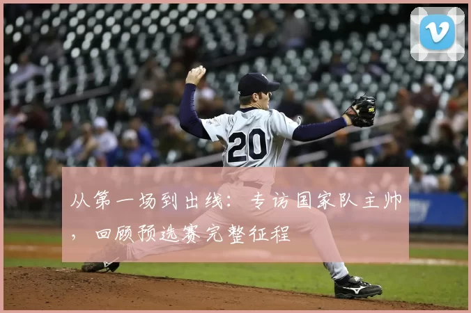 从第一场到出线:专访国家队主帅,回顾预选赛完整征程