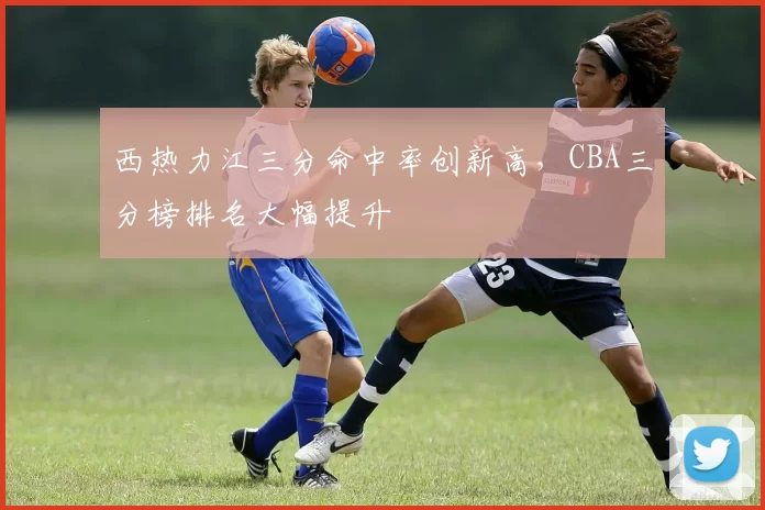 西热力江三分命中率创新高，CBA三分榜排名大幅提升