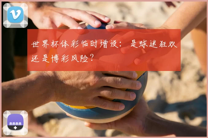 世界杯体彩临时增设:是球迷狂欢还是博彩风险?