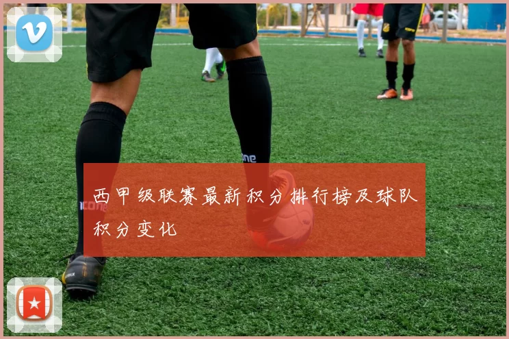 西甲级联赛最新积分排行榜及球队积分变化