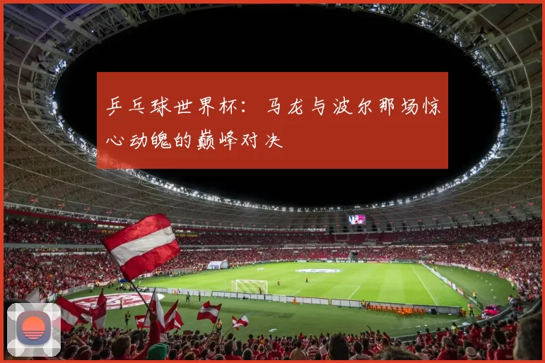 乒乓球世界杯：马龙与波尔那场惊心动魄的巅峰对决