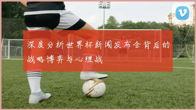 深度分析世界杯新闻发布会背后的战略博弈与心理战