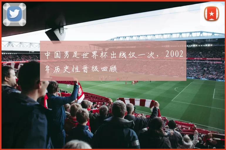 中国男足世界杯出线仅一次,2002年历史性晋级回顾