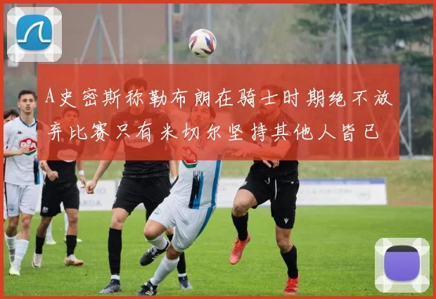 A史密斯称勒布朗在骑士时期绝不放弃比赛只有米切尔坚持其他人皆已放弃