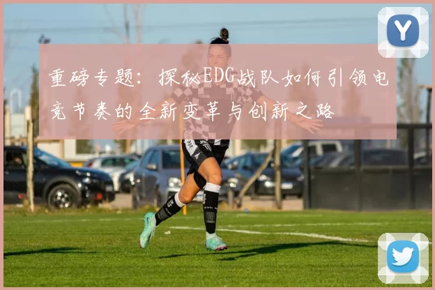 重磅专题:探秘EDG战队如何引领电竞节奏的全新变革与创新之路