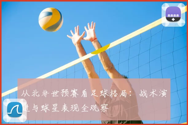 从北非世预赛看足球格局:战术演进与球星表现全观察