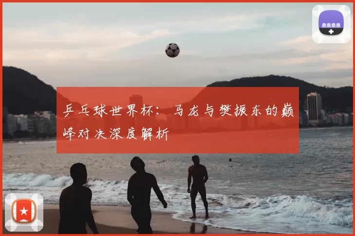 乒乓球世界杯：马龙与樊振东的巅峰对决深度解析