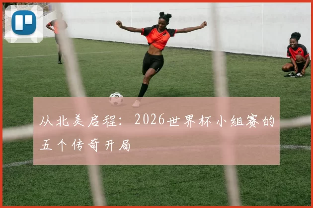 从北美启程:2026世界杯小组赛的五个传奇开局
