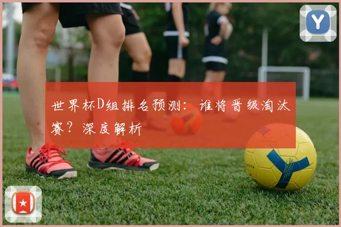世界杯D组排名预测：谁将晋级淘汰赛？深度解析