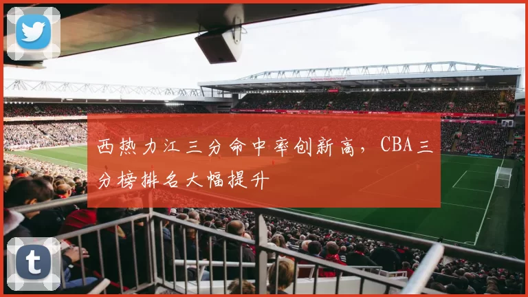 西热力江三分命中率创新高,CBA三分榜排名大幅提升