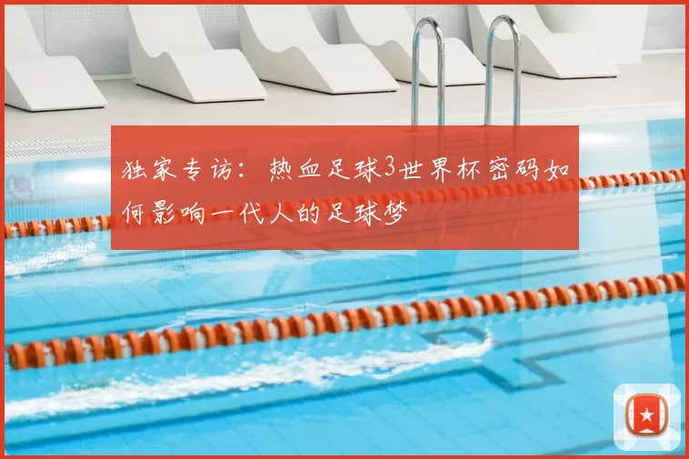 独家专访:热血足球3世界杯密码如何影响一代人的足球梦