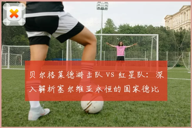 贝尔格莱德游击队 vs 红星队:深入解析塞尔维亚永恒的国家德比
