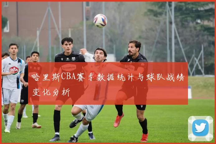 哈里斯CBA赛季数据统计与球队战绩变化分析
