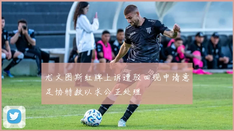 尤文图斯红牌上诉遭驳回现申请意足协特赦以求公正处理