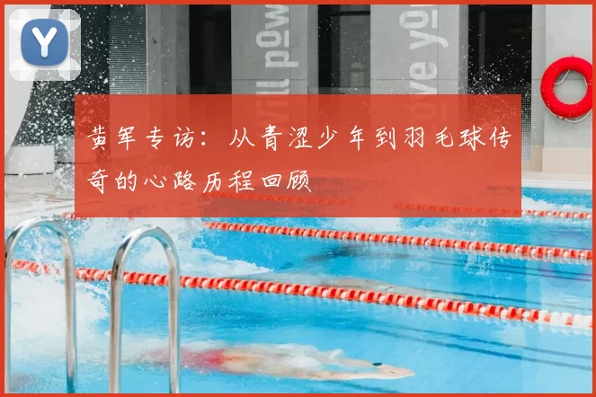 黄军专访:从青涩少年到羽毛球传奇的心路历程回顾