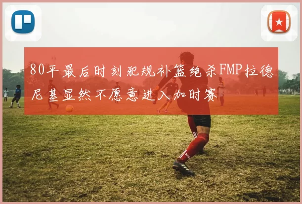 80平最后时刻犯规补篮绝杀FMP拉德尼基显然不愿意进入加时赛