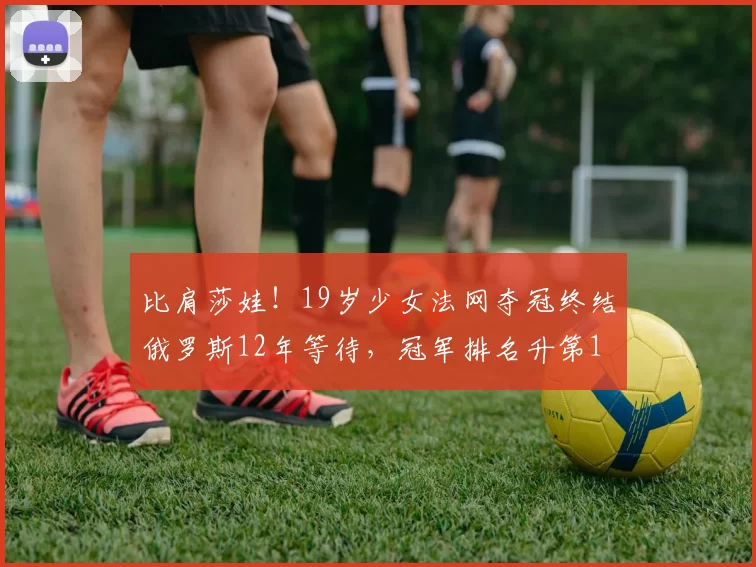 比肩莎娃!19岁少女法网夺冠终结俄罗斯12年等待,冠军排名升第1