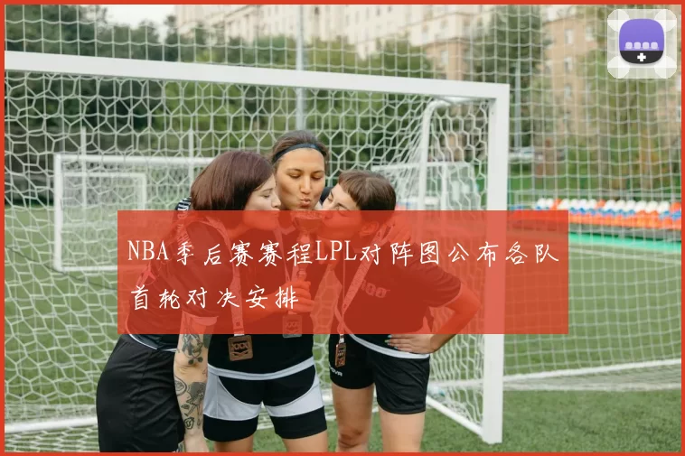 NBA季后赛赛程LPL对阵图公布各队首轮对决安排