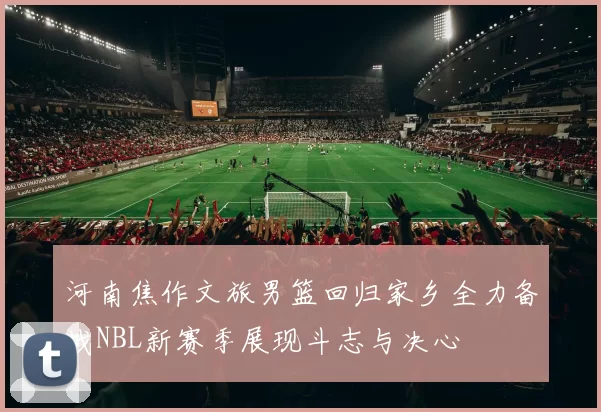 河南焦作文旅男篮回归家乡全力备战NBL新赛季展现斗志与决心
