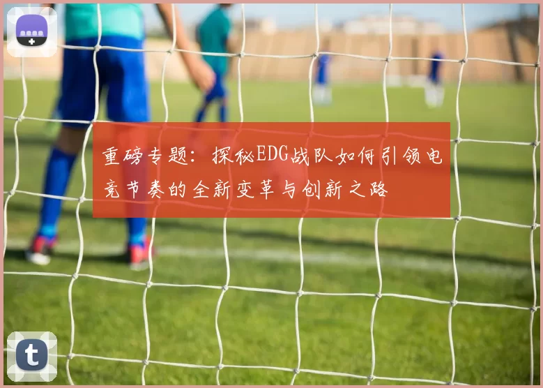 重磅专题：探秘EDG战队如何引领电竞节奏的全新变革与创新之路