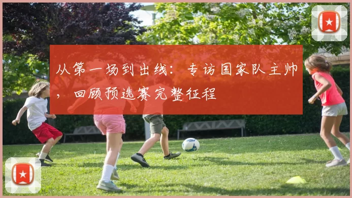 从第一场到出线：专访国家队主帅，回顾预选赛完整征程