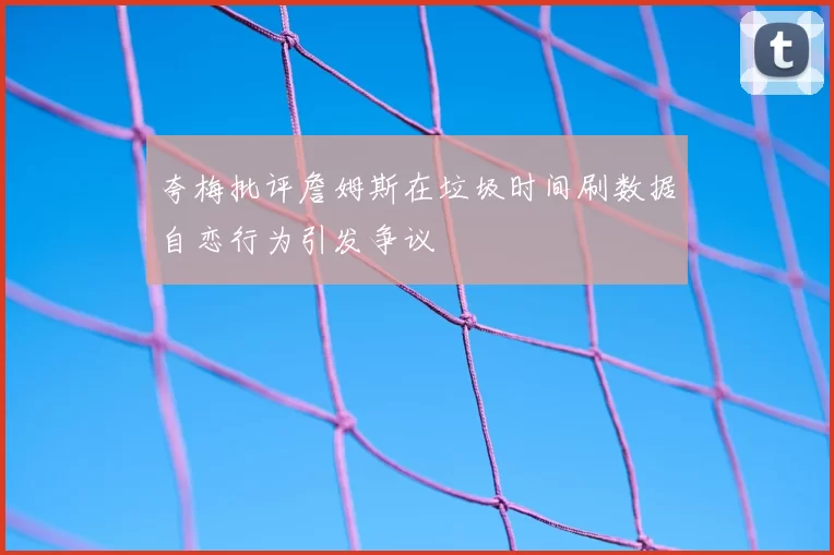 夸梅批评詹姆斯在垃圾时间刷数据自恋行为引发争议