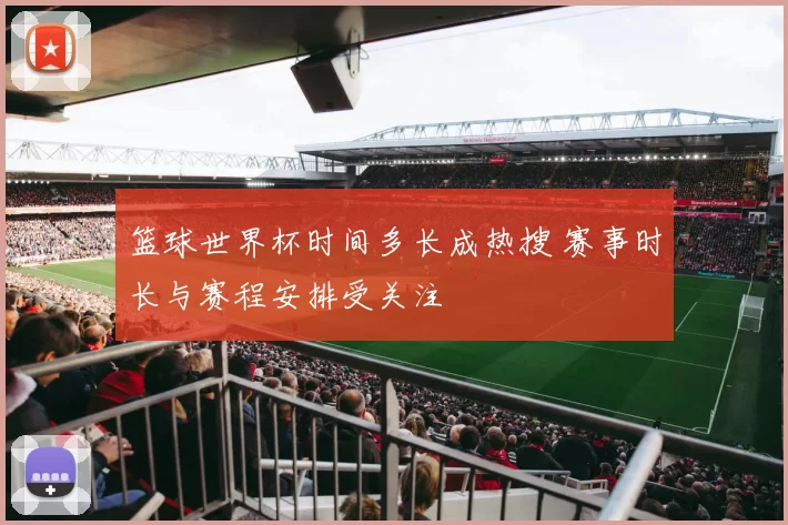 篮球世界杯时间多长成热搜 赛事时长与赛程安排受关注