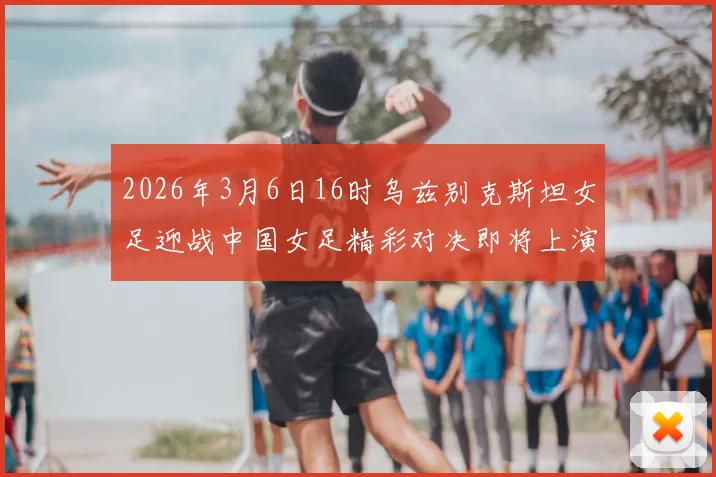 2026年3月6日16时乌兹别克斯坦女足迎战中国女足精彩对决即将上演