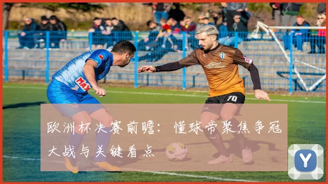 欧洲杯决赛前瞻:懂球帝聚焦争冠大战与关键看点