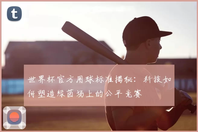 世界杯官方用球标准揭秘:科技如何塑造绿茵场上的公平竞赛