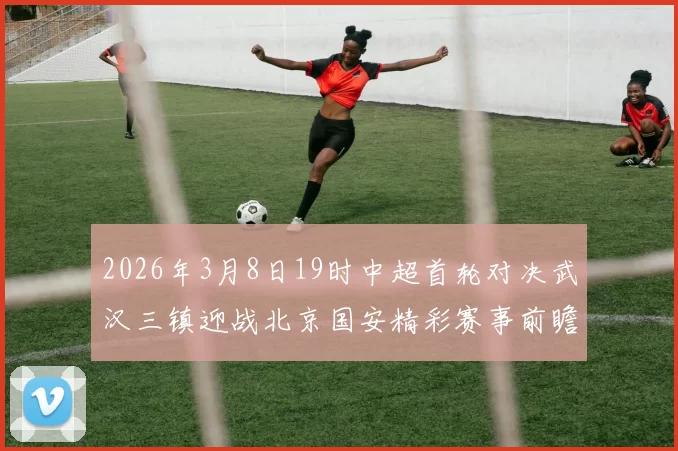 2026年3月8日19时中超首轮对决武汉三镇迎战北京国安精彩赛事前瞻