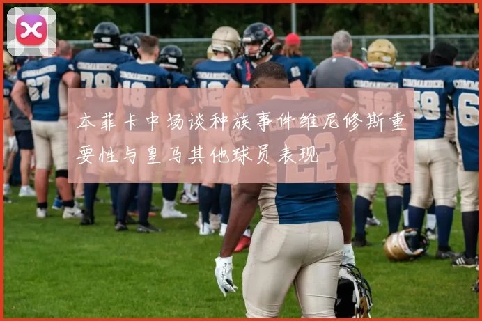 本菲卡中场谈种族事件维尼修斯重要性与皇马其他球员表现