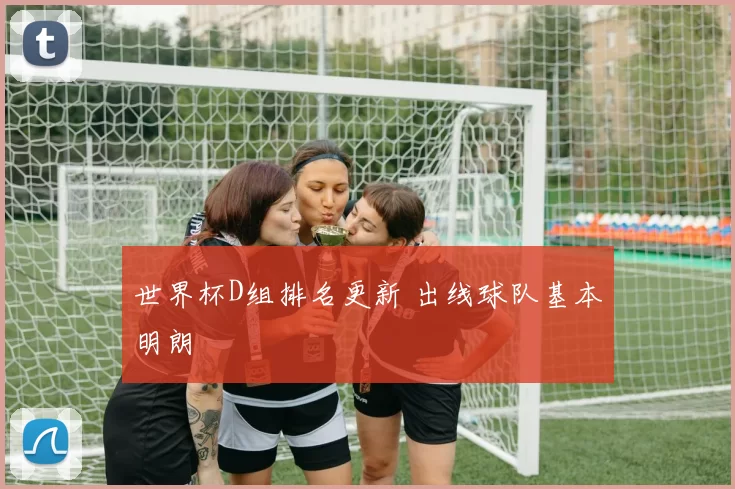 世界杯D组排名更新 出线球队基本明朗