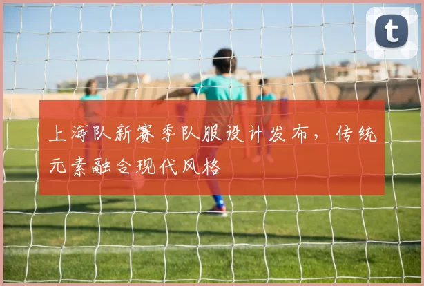 上海队新赛季队服设计发布,传统元素融合现代风格