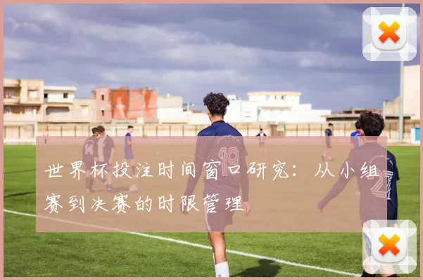 世界杯投注时间窗口研究:从小组赛到决赛的时限管理
