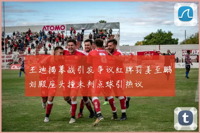王迪揭幕战引发争议红牌罚姜至鹏刘殿座头撞未判点球引热议